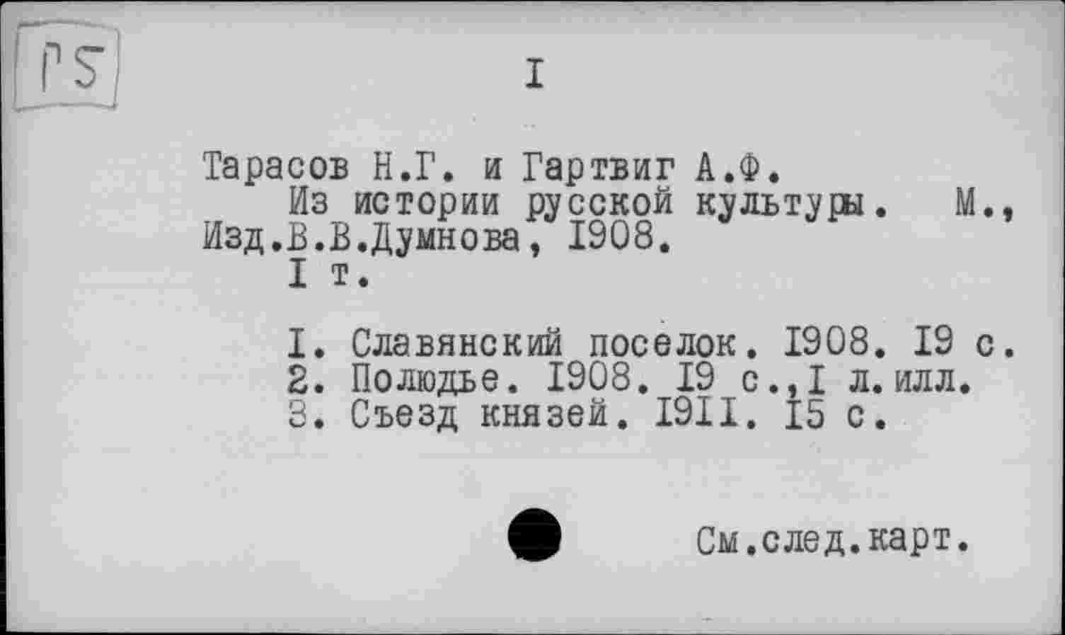 ﻿
Тарасов H.Г. и Гартвиг А.Ф.
Из истории русской культуры. М., Изд.В.В.Думнова, 1908.
I т.
1.	Славянский поселок. 1908. 19 с.
2.	Полюдье. 1908. 19 с.,1 л. илл.
3.	Съезд князей. I9II. 15 с.
См.след. карт.